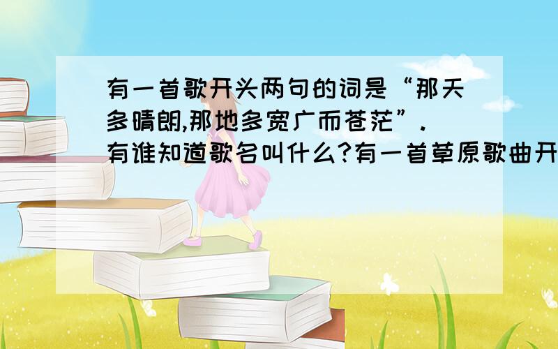 有一首歌开头两句的词是“那天多晴朗,那地多宽广而苍茫”.有谁知道歌名叫什么?有一首草原歌曲开头两句的词是“那天多晴朗,那地多宽广而苍茫”.有谁知道歌名叫什么?