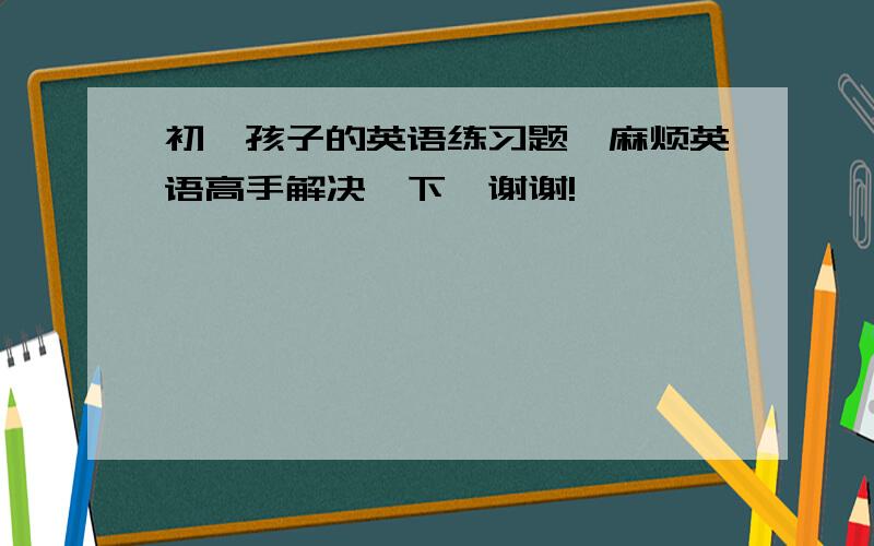 初一孩子的英语练习题,麻烦英语高手解决一下,谢谢!