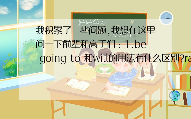 我积累了一些问题,我想在这里问一下前辈和高手们：1.be going to 和will的用法有什么区别?rain这个词在将来时怎么用?2.一些地点前面是怎样的?我上课听老师说什么大地点小地点的.3.定语、状语