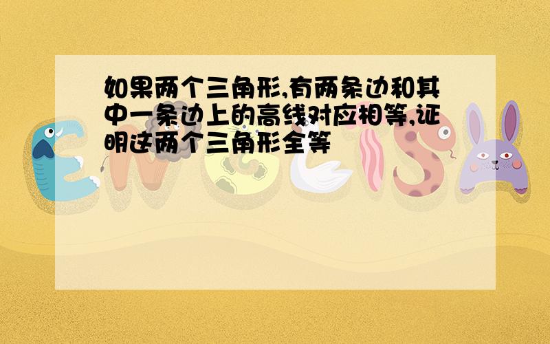 如果两个三角形,有两条边和其中一条边上的高线对应相等,证明这两个三角形全等