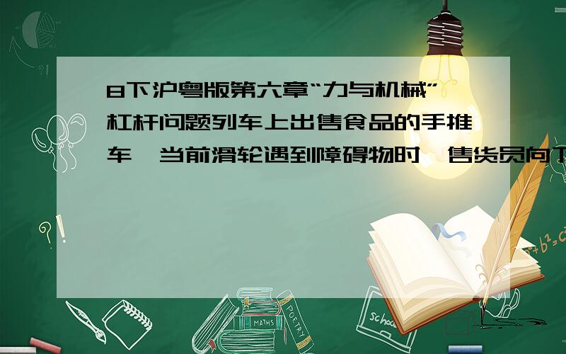 8下沪粤版第六章“力与机械”杠杆问题列车上出售食品的手推车,当前滑轮遇到障碍物时,售货员向下按扶把,若把手推车视为杠杆   这时杠杆的支点是（  ）当后轮遇到障碍物时,售货员向上抬