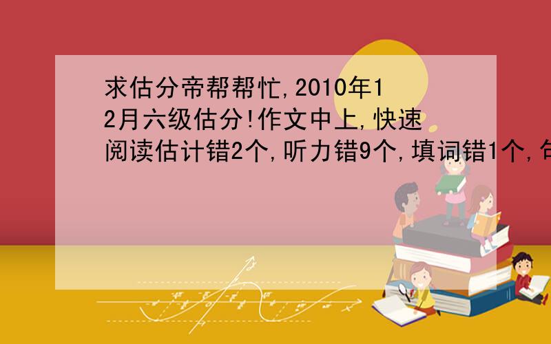 求估分帝帮帮忙,2010年12月六级估分!作文中上,快速阅读估计错2个,听力错9个,填词错1个,句子基本上能对一半以上.深度阅读填空错4个,阅读错1~2个,完型错10个,翻译错4个!六月份的四级考了532分,