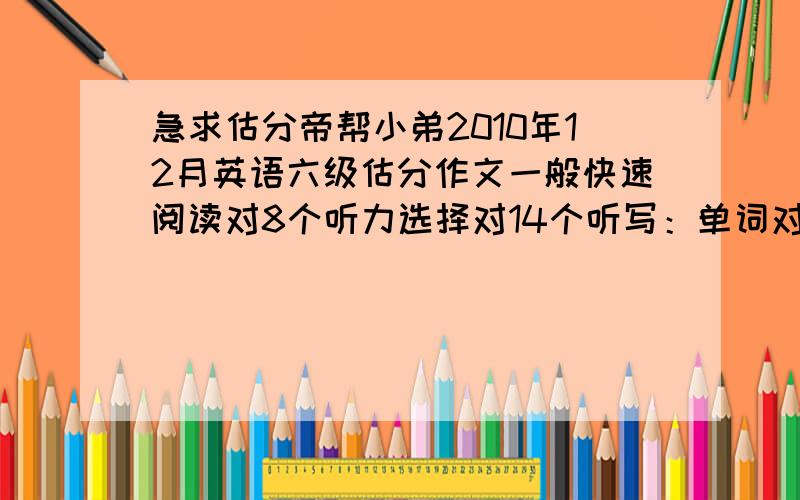 急求估分帝帮小弟2010年12月英语六级估分作文一般快速阅读对8个听力选择对14个听写：单词对2,长句对1个阅读：填空对2个选择对8个完型对10个翻译对1个