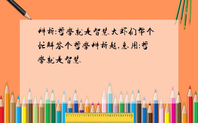 辨析：哲学就是智慧大虾们帮个忙解答个哲学辨析题,急用：哲学就是智慧