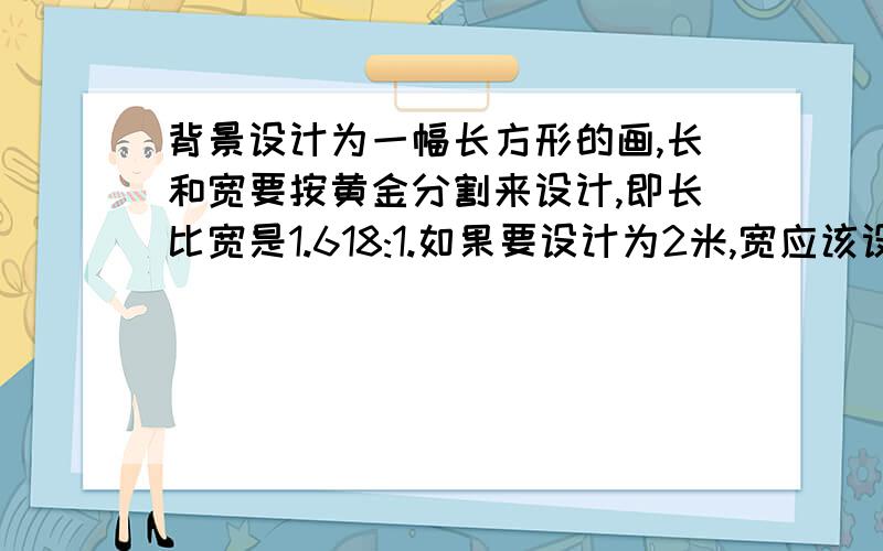 背景设计为一幅长方形的画,长和宽要按黄金分割来设计,即长比宽是1.618:1.如果要设计为2米,宽应该设计为?