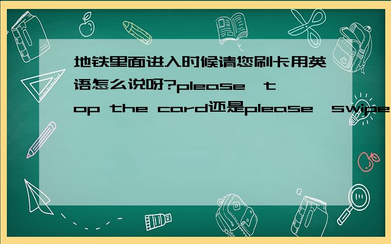 地铁里面进入时候请您刷卡用英语怎么说呀?please,top the card还是please,swipe the card 不知道外国那边地铁用什么词语。