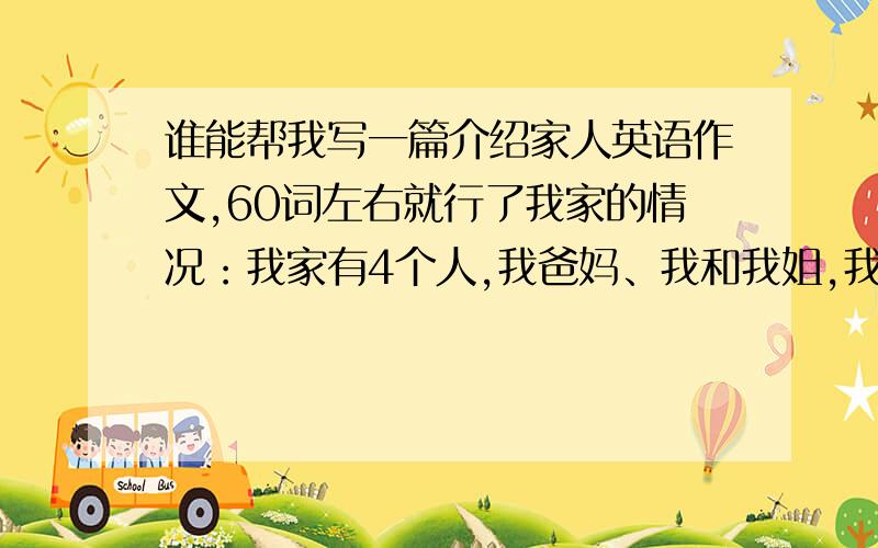 谁能帮我写一篇介绍家人英语作文,60词左右就行了我家的情况：我家有4个人,我爸妈、我和我姐,我妈是老师,我不知道爸干什么的,我姐姐是大学生