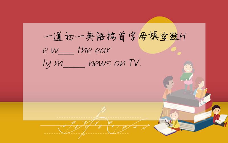 一道初一英语按首字母填空题He w___ the early m____ news on TV.