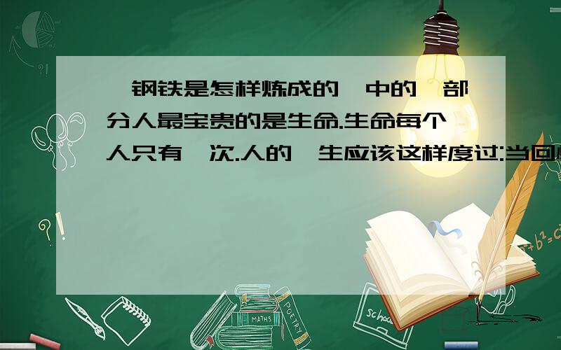 《钢铁是怎样炼成的》中的一部分人最宝贵的是生命.生命每个人只有一次.人的一生应该这样度过:当回忆往事的时候,他不会因为虚度年华而悔恨,也不会因为碌碌无为而羞愧.这样,在临死的时