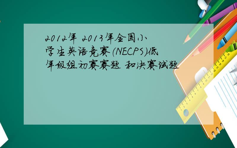 2012年 2013年全国小学生英语竞赛（NECPS）低年级组初赛赛题 和决赛试题