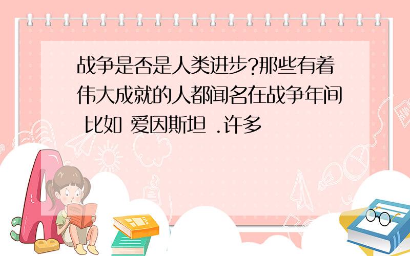 战争是否是人类进步?那些有着伟大成就的人都闻名在战争年间 比如 爱因斯坦 .许多