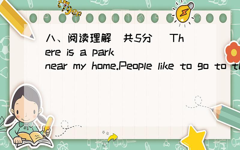 八、阅读理解（共5分） There is a park near my home.People like to go to this park after work.Some八、阅读理解（共5分）There is a park near my home.People like to go to this park after work.Some of them go to the park every day.Loo