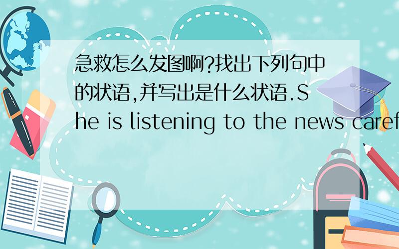 急救怎么发图啊?找出下列句中的状语,并写出是什么状语.She is listening to the news carefully.Every night he heard the noise upstairs.He began to learn English when he was eleven.When you read,the night shouldn't be too bright or