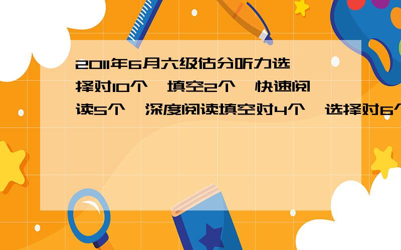 2011年6月六级估分听力选择对10个,填空2个,快速阅读5个,深度阅读填空对4个,选择对6个,完型对13个,翻译对2个,作文一般,考成这样是不是没有可能过了,