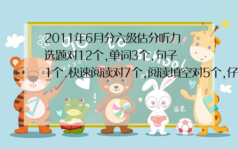 2011年6月分六级估分听力选题对12个,单词3个,句子1个.快速阅读对7个,阅读填空对5个,仔细阅读对5个.完型对6到8个,不是很确定.翻译和作文上一次得分85,这次应该作文会比上次好一点,翻译差不