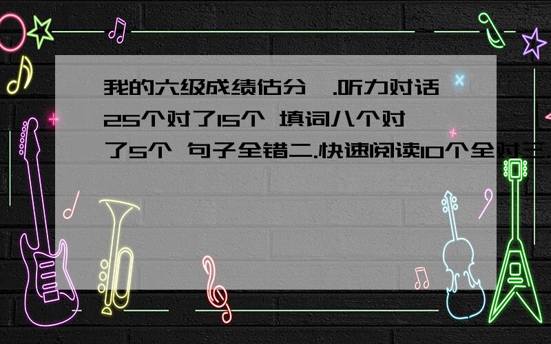 我的六级成绩估分一.听力对话25个对了15个 填词八个对了5个 句子全错二.快速阅读10个全对三.阅读理解 前五个填词全对 阅读理解10个错了两个四.完型填空.错一个五.翻译对三个 补充作文还