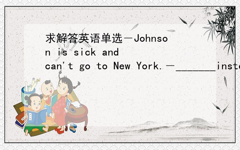 求解答英语单选―Johnson is sick and can't go to New York.―_______instead.A.Has Jack go B.Have Jack go C.Having Jack go D.Have Jack going恳请高手帮我详细解答此题的考点,