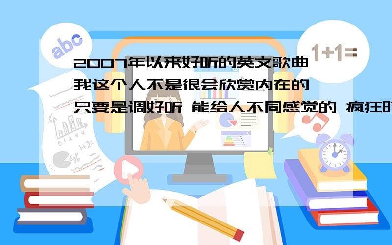 2007年以来好听的英文歌曲我这个人不是很会欣赏内在的 只要是调好听 能给人不同感觉的 疯狂时想起的 安静时想起的不管是什么类型的只要好听不要很多 一大串子的别进来 只要十到二十个