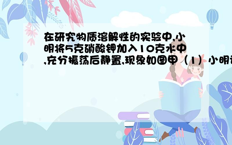 在研究物质溶解性的实验中,小明将5克硝酸钾加入10克水中,充分振荡后静置,现象如图甲（1）小明认为图甲试管中的溶液为该温度下硝酸钾的饱和溶液,判定依据是---------------（2）对该试管进