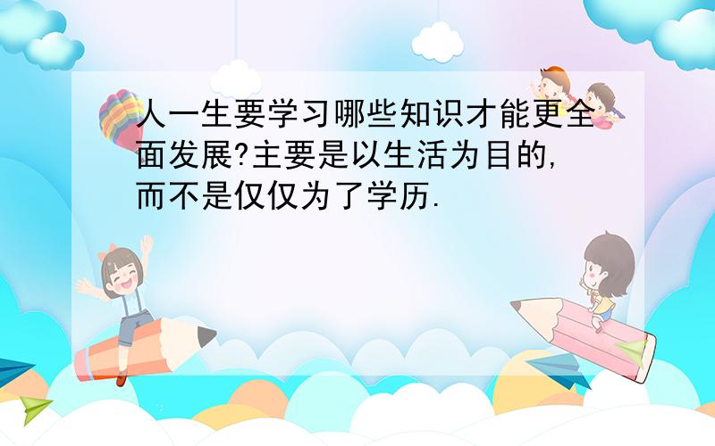 人一生要学习哪些知识才能更全面发展?主要是以生活为目的,而不是仅仅为了学历.