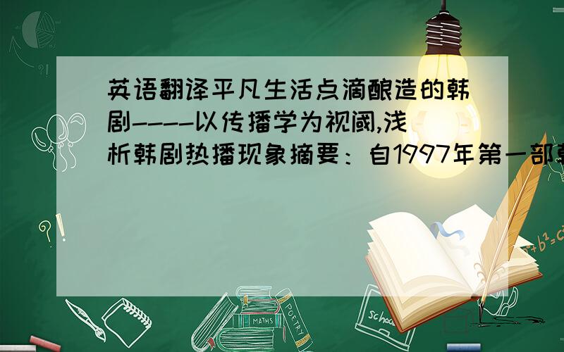 英语翻译平凡生活点滴酿造的韩剧----以传播学为视阈,浅析韩剧热播现象摘要：自1997年第一部韩剧《爱情是什么》的播出至今,韩剧在我国已经走过了12个年头.韩剧感人的故事剧情和剧中角色