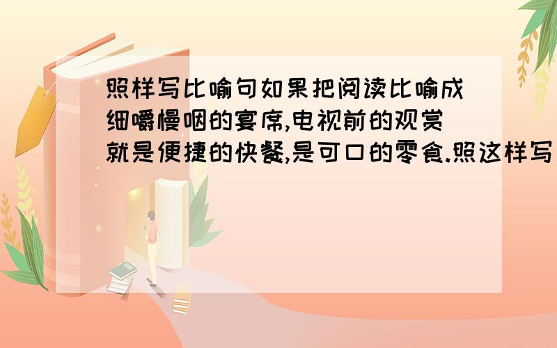 照样写比喻句如果把阅读比喻成细嚼慢咽的宴席,电视前的观赏就是便捷的快餐,是可口的零食.照这样写一个恰当的比喻句