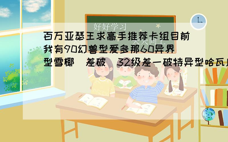 百万亚瑟王求高手推荐卡组目前我有90幻兽型爱多那60异界型雪椰（差破）32级差一破特异型哈瓦库斯琪90级幻兽型小妖狐90级幻兽型白虎90级姬优型伊丽莎白55级特异性希格露恩（差破）63级君