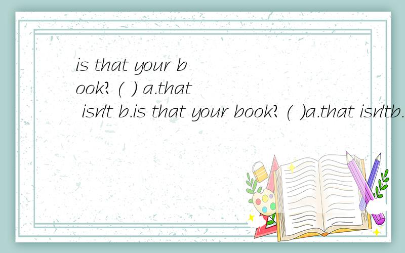 is that your book?( ) a.that isn't b.is that your book?( )a.that isn'tb.yes,it isc.it isn'td.no,it is( ).is this your ruler?a.excuse meb.sorryc.i'm sorryd.helloa:your watch is very nice.b:( ).a.no.it isn'tb.yesc.thank youd.sorryis that ( )english dic
