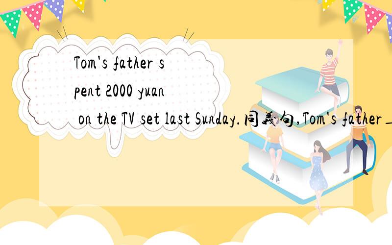 Tom's father spent 2000 yuan on the TV set last Sunday.同义句,Tom's father____2000 yuan ____the TV set last Sunday.