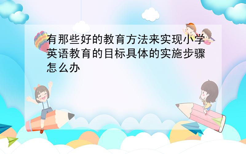 有那些好的教育方法来实现小学英语教育的目标具体的实施步骤怎么办