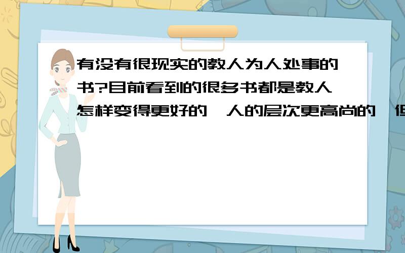 有没有很现实的教人为人处事的书?目前看到的很多书都是教人怎样变得更好的,人的层次更高尚的,但是毕竟都是适用于未来世界的.而当前的世界,毕竟还有种种人,有君子,也有小人.俗话说害