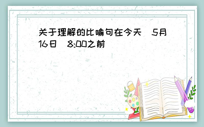 关于理解的比喻句在今天（5月16日）8:00之前