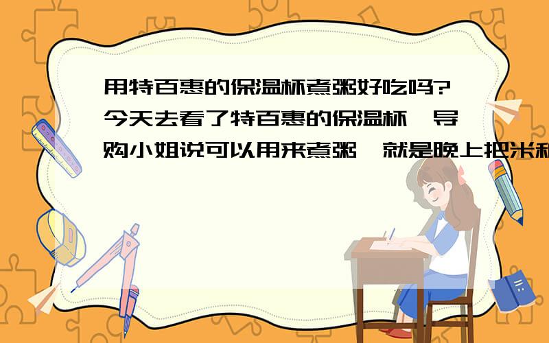 用特百惠的保温杯煮粥好吃吗?今天去看了特百惠的保温杯,导购小姐说可以用来煮粥,就是晚上把米和热水放进去,第二天早上就是粥了,这样一直用热水泡出来的粥会不好吗?有人试过么?