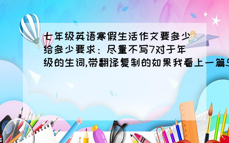 七年级英语寒假生活作文要多少给多少要求：尽量不写7对于年级的生词,带翻译复制的如果我看上一篇5分,带翻译+5分自己写的每看上一篇10分,带翻译+5分shi是日记不是作文，