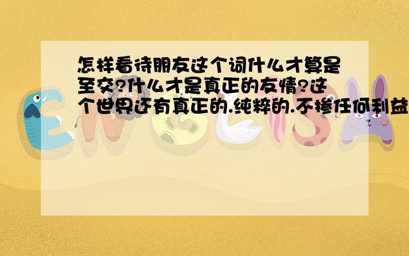 怎样看待朋友这个词什么才算是至交?什么才是真正的友情?这个世界还有真正的.纯粹的.不掺任何利益的感情吗?