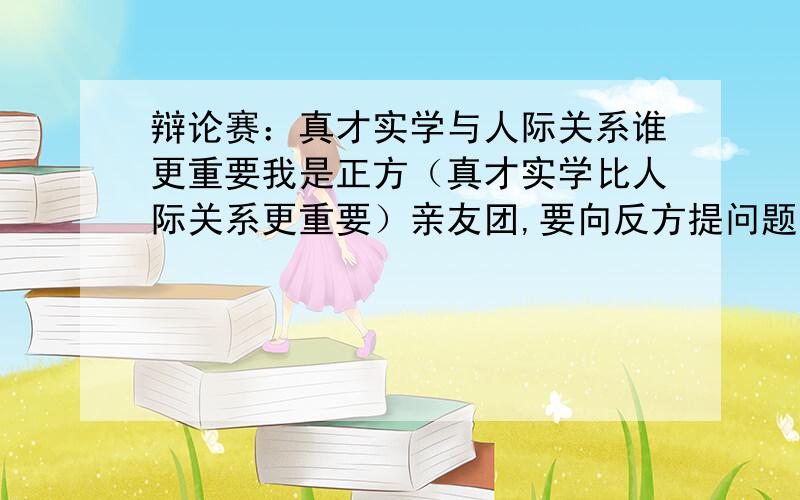 辩论赛：真才实学与人际关系谁更重要我是正方（真才实学比人际关系更重要）亲友团,要向反方提问题,急需一个有杀伤力的问题,问题越犀利越好急!我想要一个问题,不是听你们的观点