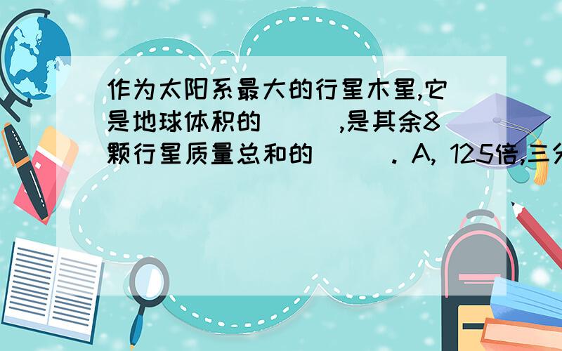 作为太阳系最大的行星木星,它是地球体积的___,是其余8颗行星质量总和的___. A, 125倍,三分之一 B, 1130倍,一倍 C, 1316倍,两倍半 D, 2347倍,4倍半