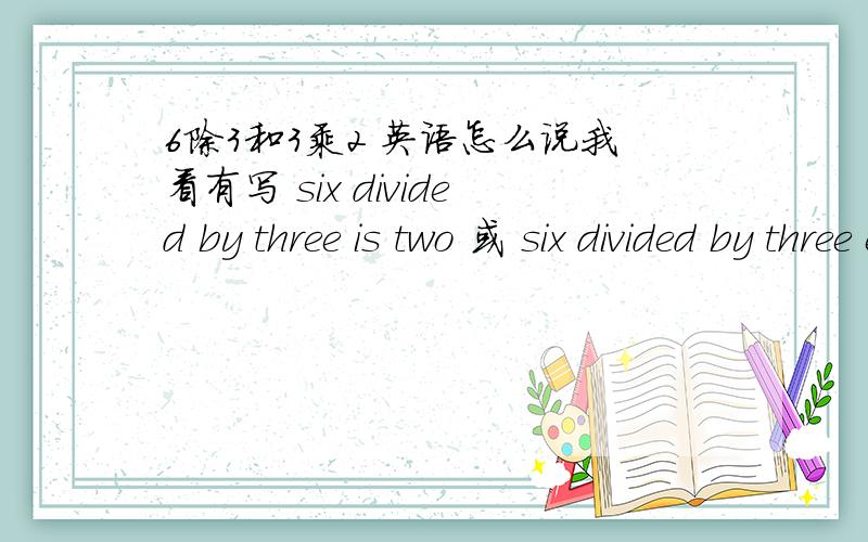 6除3和3乘2 英语怎么说我看有写 six divided by three is two 或 six divided by three equals two 那个是正确的?还有为什么 要写成divided by 而不是 divide by呢?望赐教!