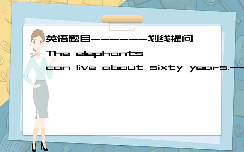 英语题目------划线提问The elephants can live about sixty years.-----------------------