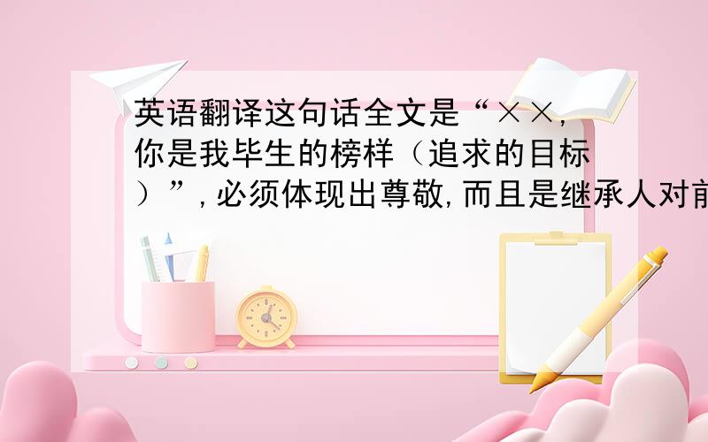 英语翻译这句话全文是“××,你是我毕生的榜样（追求的目标）”,必须体现出尊敬,而且是继承人对前任的尊敬.==怎么觉得下面几位的翻译都很中式呢