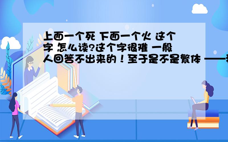 上面一个死 下面一个火 这个字 怎么读?这个字很难 一般人回答不出来的！至于是不是繁体 ——我不知道才问的 我觉得应该是