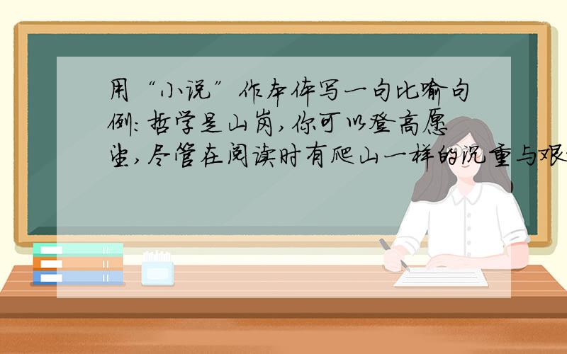 用“小说”作本体写一句比喻句例：哲学是山岗,你可以登高愿望,尽管在阅读时有爬山一样的沉重与艰难.散文如一片草原,有和缓的起伏,有看得见却走不到的地平线.诗是从悬崖跃下的瀑布,给