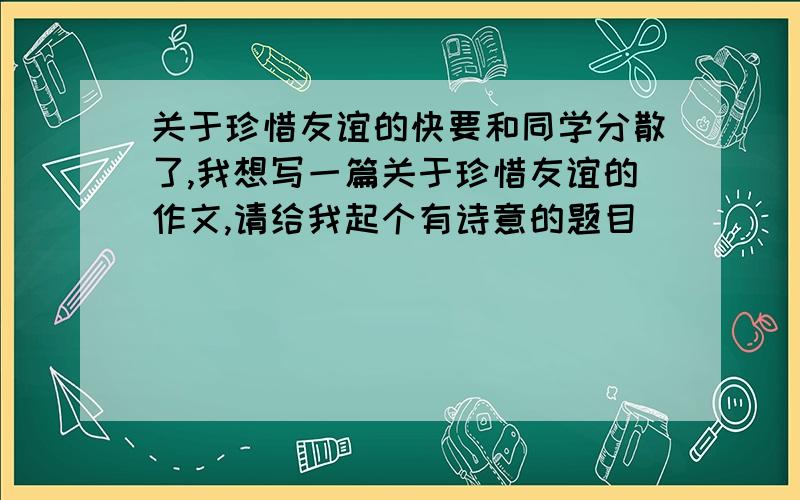 关于珍惜友谊的快要和同学分散了,我想写一篇关于珍惜友谊的作文,请给我起个有诗意的题目