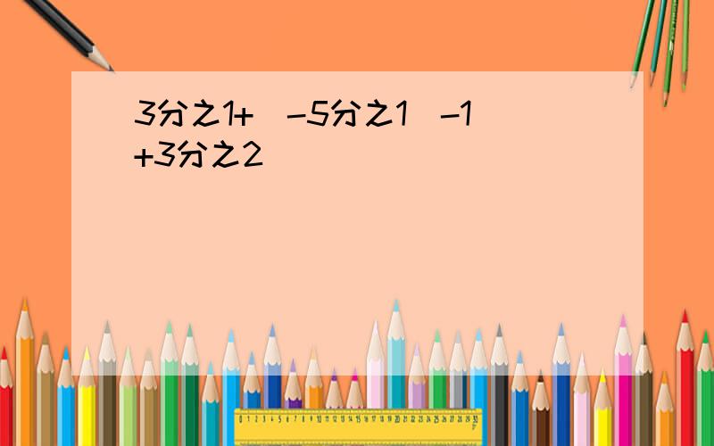 3分之1+（-5分之1）-1+3分之2