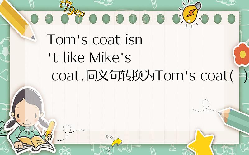 Tom's coat isn't like Mike's coat.同义句转换为Tom's coat(  )(  )(  )Mike's coat.There are more students in Class 2 than in Class 1.改为There are(  )students in Class 1(  )in Class 2.