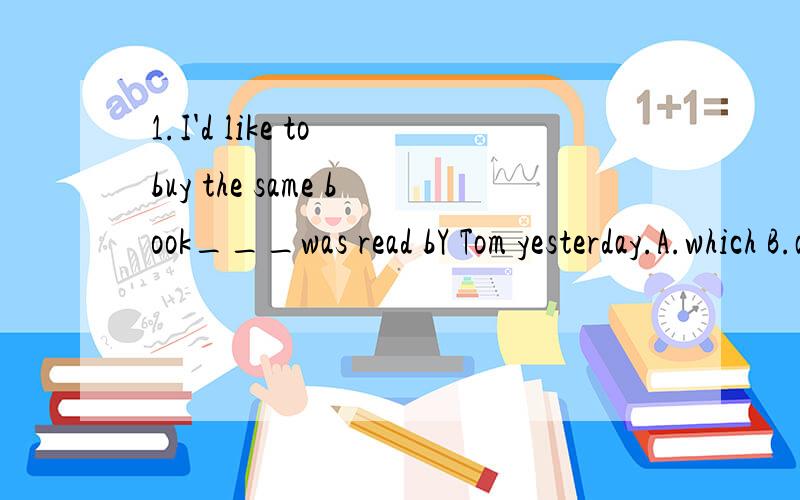 1.I'd like to buy the same book___was read bY Tom yesterday.A.which B.as C.that D.BorC1.I'd like to buy the same book___was read bY Tom yesterday.A.which B.as C.that D.BorCthe same that是同一本的意思,我要买下tom那本书?总觉得不对呀