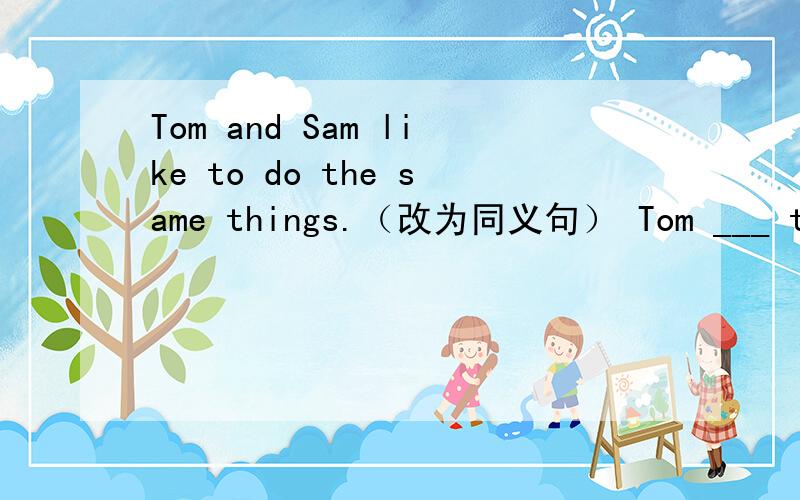 Tom and Sam like to do the same things.（改为同义句） Tom ___ to do the same things ___ Sam.