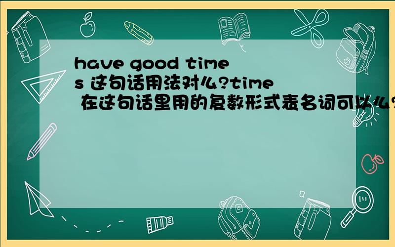 have good times 这句话用法对么?time 在这句话里用的复数形式表名词可以么?