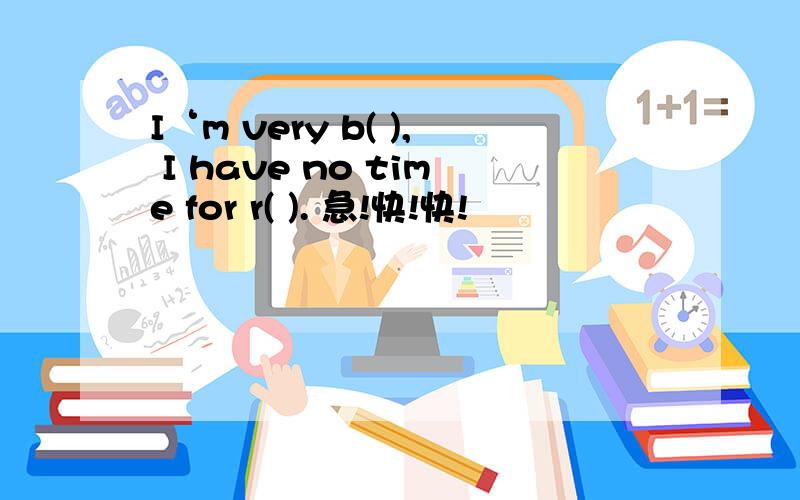 I‘m very b( ), I have no time for r( ). 急!快!快!