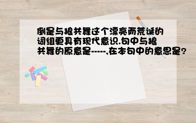 倒是与狼共舞这个漂亮而荒诞的词组更具有现代意识.句中与狼共舞的原意是-----,在本句中的意思是?